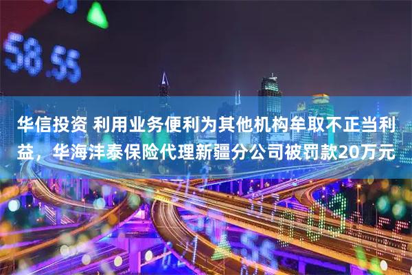 华信投资 利用业务便利为其他机构牟取不正当利益，华海沣泰保险代理新疆分公司被罚款20万元