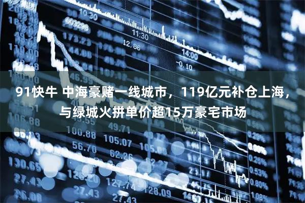 91快牛 中海豪赌一线城市，119亿元补仓上海，与绿城火拼单价超15万豪宅市场
