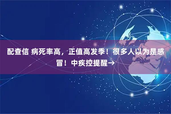 配查信 病死率高，正值高发季！很多人以为是感冒！中疾控提醒→