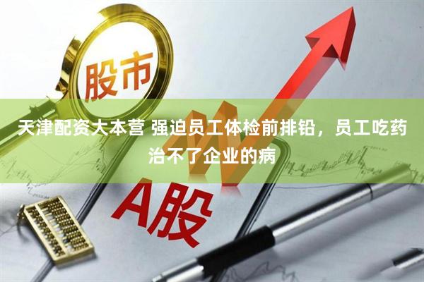 天津配资大本营 强迫员工体检前排铅，员工吃药治不了企业的病