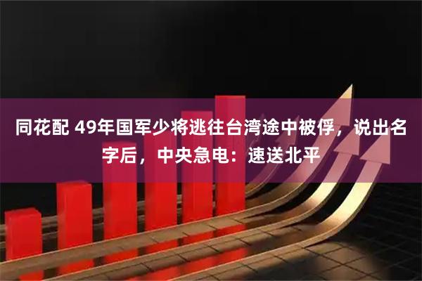 同花配 49年国军少将逃往台湾途中被俘，说出名字后，中央急电：速送北平