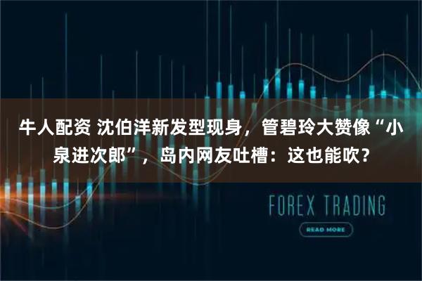 牛人配资 沈伯洋新发型现身，管碧玲大赞像“小泉进次郎”，岛内网友吐槽：这也能吹？