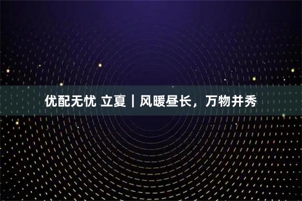 优配无忧 立夏｜风暖昼长，万物并秀