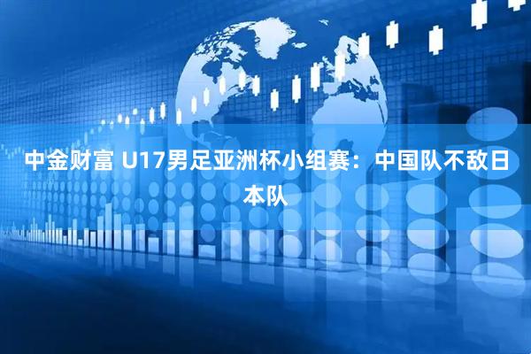 中金财富 U17男足亚洲杯小组赛：中国队不敌日本队