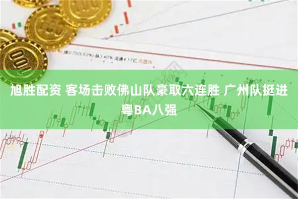 旭胜配资 客场击败佛山队豪取六连胜 广州队挺进粤BA八强