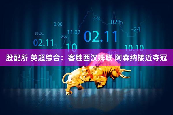 股配所 英超综合：客胜西汉姆联 阿森纳接近夺冠