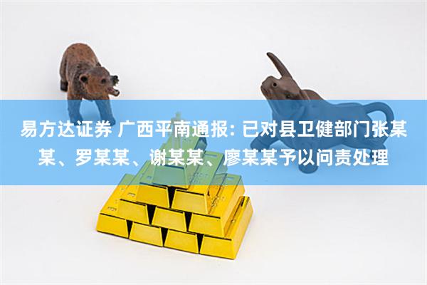 易方达证券 广西平南通报: 已对县卫健部门张某某、罗某某、谢某某、廖某某予以问责处理