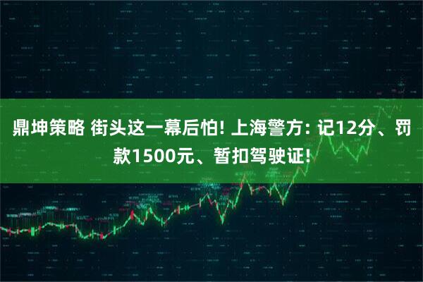 鼎坤策略 街头这一幕后怕! 上海警方: 记12分、罚款1500元、暂扣驾驶证!