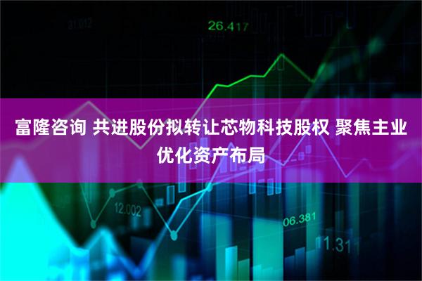 富隆咨询 共进股份拟转让芯物科技股权 聚焦主业优化资产布局