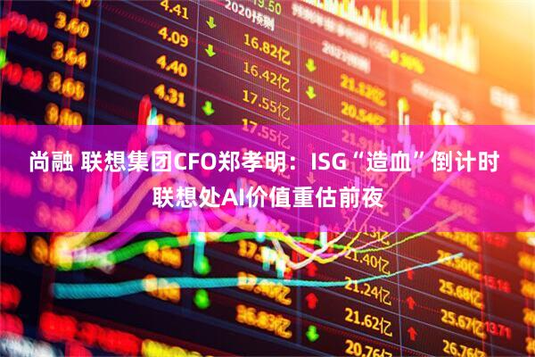 尚融 联想集团CFO郑孝明：ISG“造血”倒计时 联想处AI价值重估前夜