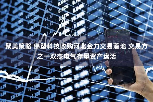 聚美策略 佛塑科技收购河北金力交易落地 交易方之一双杰电气存量资产盘活