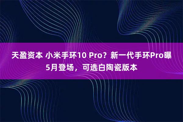 天盈资本 小米手环10 Pro？新一代手环Pro曝5月登场，可选白陶瓷版本