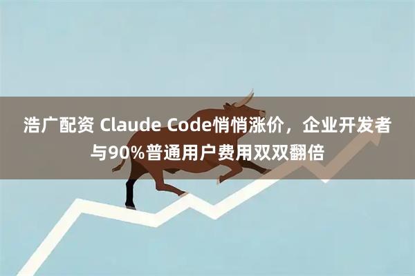 浩广配资 Claude Code悄悄涨价，企业开发者与90%普通用户费用双双翻倍