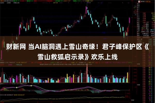 财新网 当AI脑洞遇上雪山奇缘！君子峰保护区《雪山救狐启示录》欢乐上线