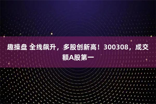 趣操盘 全线飙升，多股创新高！300308，成交额A股第一