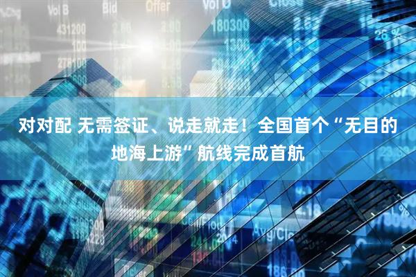 对对配 无需签证、说走就走！全国首个“无目的地海上游”航线完成首航
