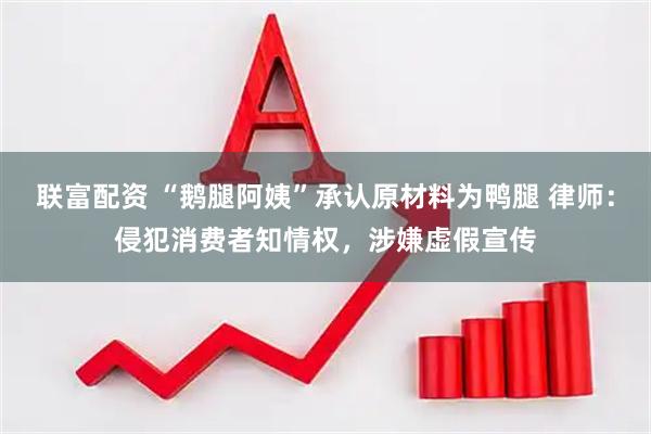 联富配资 “鹅腿阿姨”承认原材料为鸭腿 律师：侵犯消费者知情权，涉嫌虚假宣传