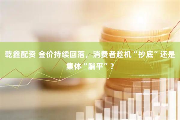 乾鑫配资 金价持续回落，消费者趁机“抄底”还是集体“躺平”？