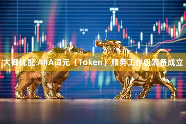 大御优配 AIIA词元（Token）服务工作组筹备成立
