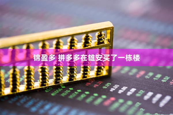 锦盈多 拼多多在雄安买了一栋楼